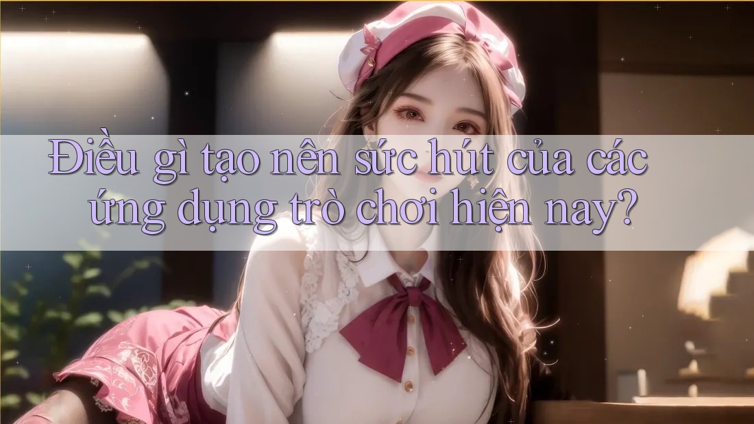 Điều gì tạo nên sức hút của các ứng dụng trò chơi hiện nay?
