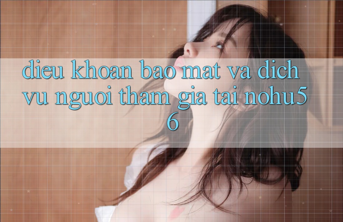 Điều khoản Bảo Mật Và Dịch Vụ Người tham gia Tại nohu56