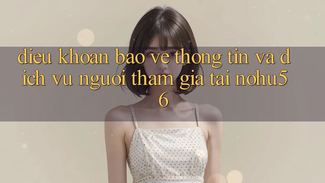 Điều khoản Bảo vệ thông tin Và Dịch Vụ Người tham gia Tại nohu56 Điều khoản Bảo vệ thông tin Và Dịch Vụ Người tham gia Tại nohu56