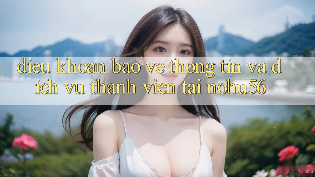 Điều khoản Bảo vệ thông tin Và Dịch Vụ Thành viên Tại nohu56
