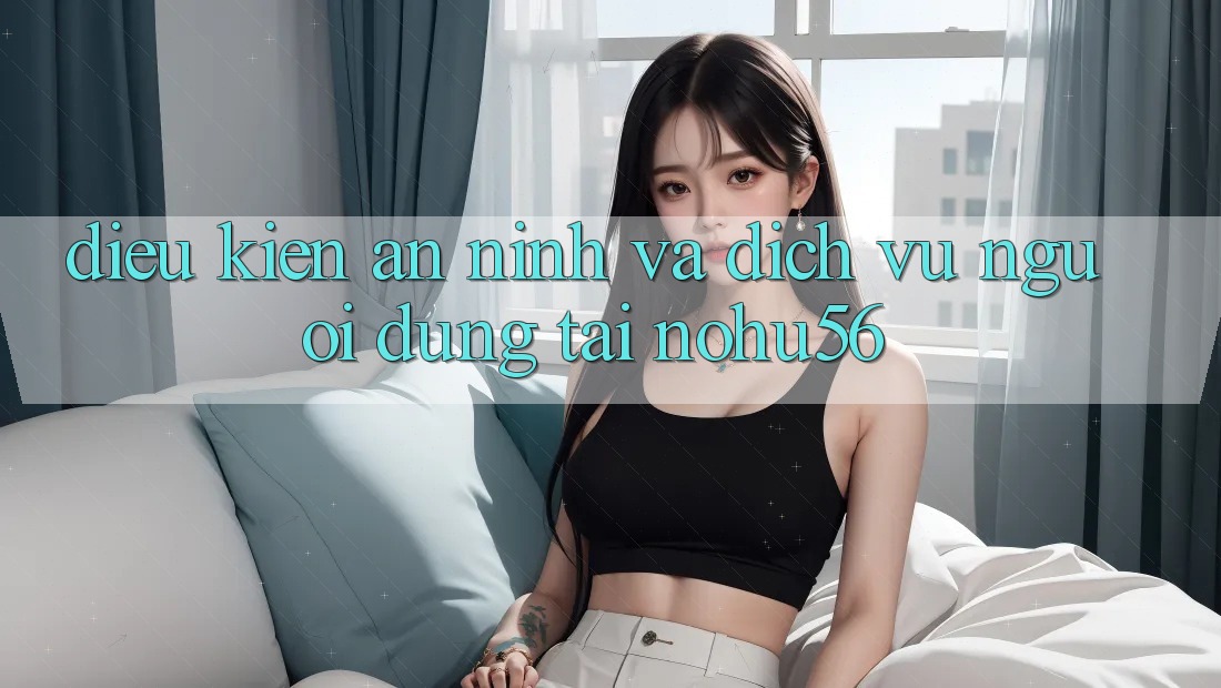 Điều kiện An ninh Và Dịch Vụ Người dùng Tại nohu56 Điều kiện An ninh Và Dịch Vụ Người dùng Tại nohu56