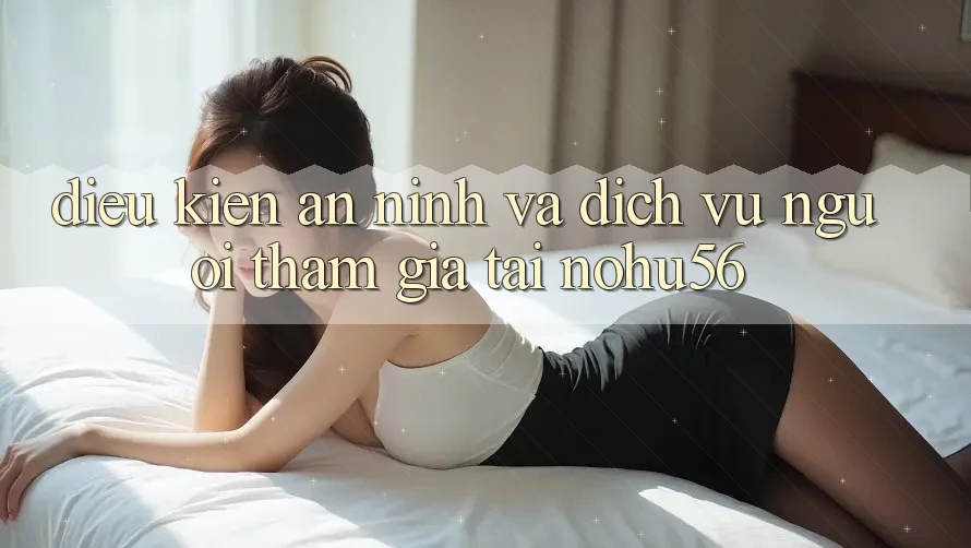 Điều kiện An ninh Và Dịch Vụ Người tham gia Tại nohu56 Điều kiện An ninh Và Dịch Vụ Người tham gia Tại nohu56
