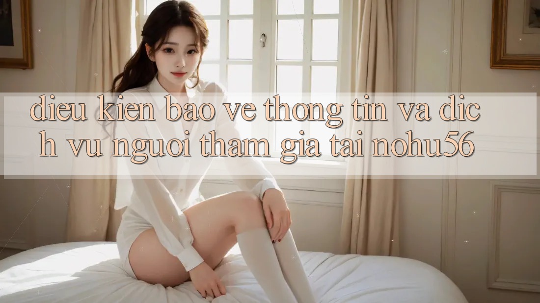 Điều kiện Bảo vệ thông tin Và Dịch Vụ Người tham gia Tại nohu56 Điều kiện Bảo vệ thông tin Và Dịch Vụ Người tham gia Tại nohu56