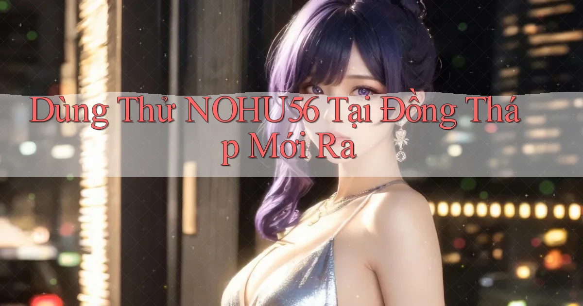 dùng thử nohu56 tại Đồng Tháp mới ra