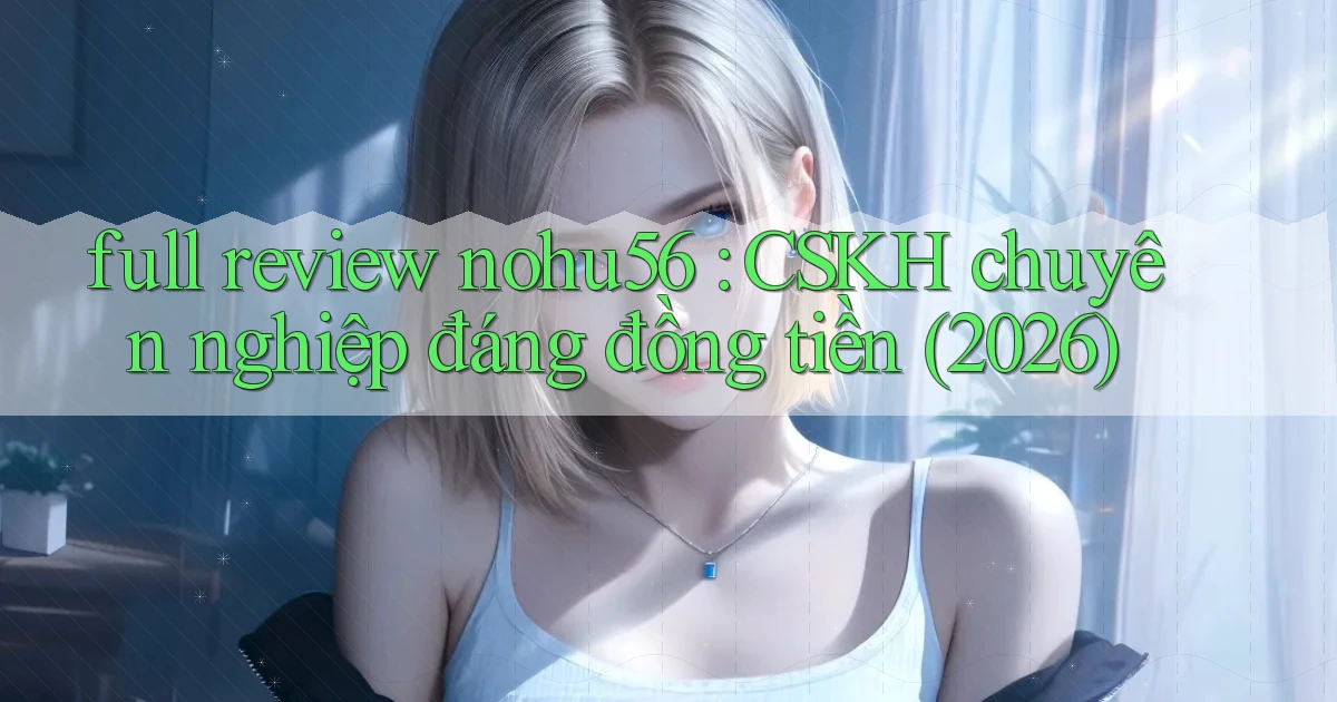 full review nohu56 CSKH chuyên nghiệp đáng đồng tiền (2026)