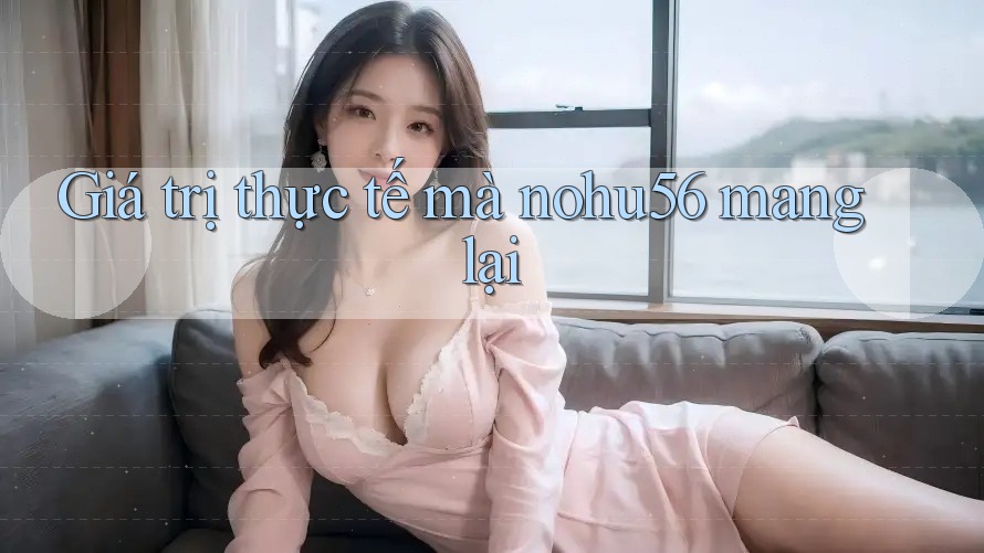 Giá trị thực tế mà nohu56 mang lại Giá trị thực tế mà nohu56 mang lại