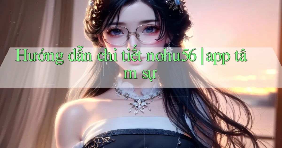 Hướng dẫn chi tiết nohu56 app tâm sự