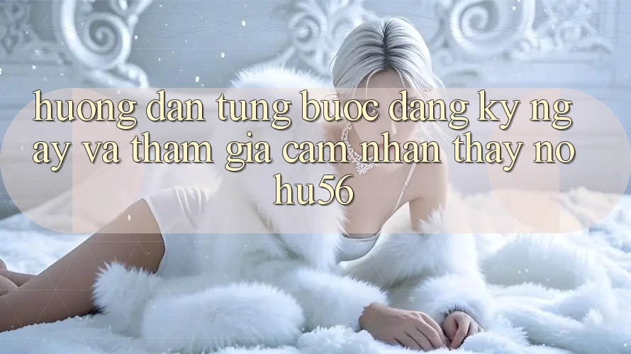Hướng Dẫn Từng Bước Đăng ký ngay Và Tham Gia Cảm nhận thấy nohu56
