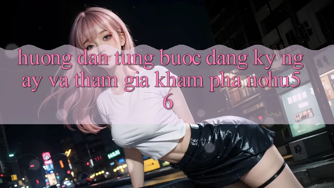 Hướng Dẫn Từng Bước Đăng ký ngay Và Tham Gia Khám phá nohu56