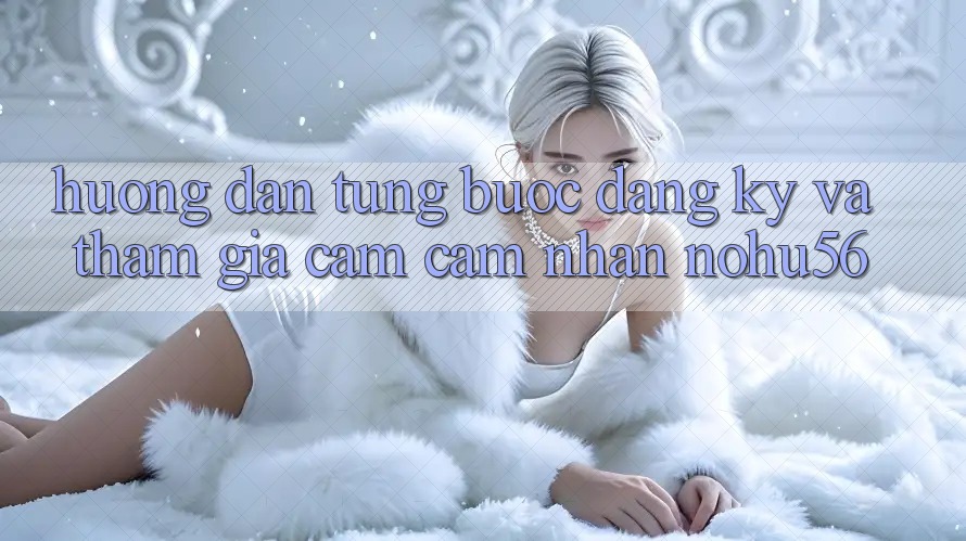 Hướng Dẫn Từng Bước Đăng Ký Và Tham Gia Cảm cảm nhận nohu56 Hướng Dẫn Từng Bước Đăng Ký Và Tham Gia Cảm cảm nhận nohu56