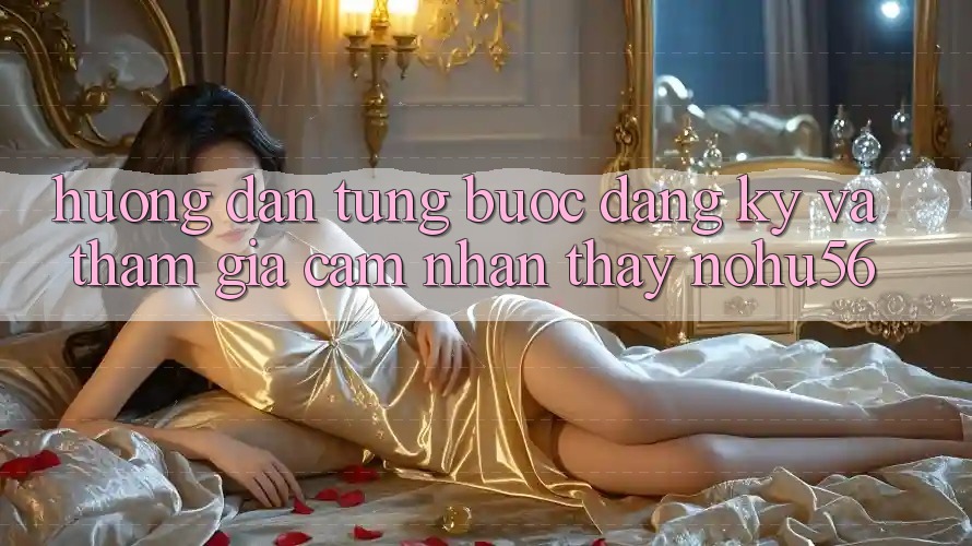 Hướng Dẫn Từng Bước Đăng Ký Và Tham Gia Cảm nhận thấy nohu56