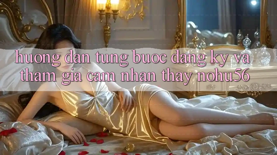 Hướng Dẫn Từng Bước Đăng Ký Và Tham Gia Cảm nhận thấy nohu56