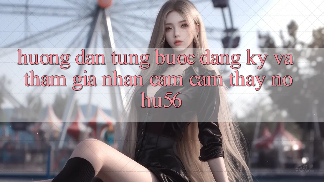 Hướng Dẫn Từng Bước Đăng Ký Và Tham Gia Nhận cảm cảm thấy nohu56 Hướng Dẫn Từng Bước Đăng Ký Và Tham Gia Nhận cảm cảm thấy nohu56