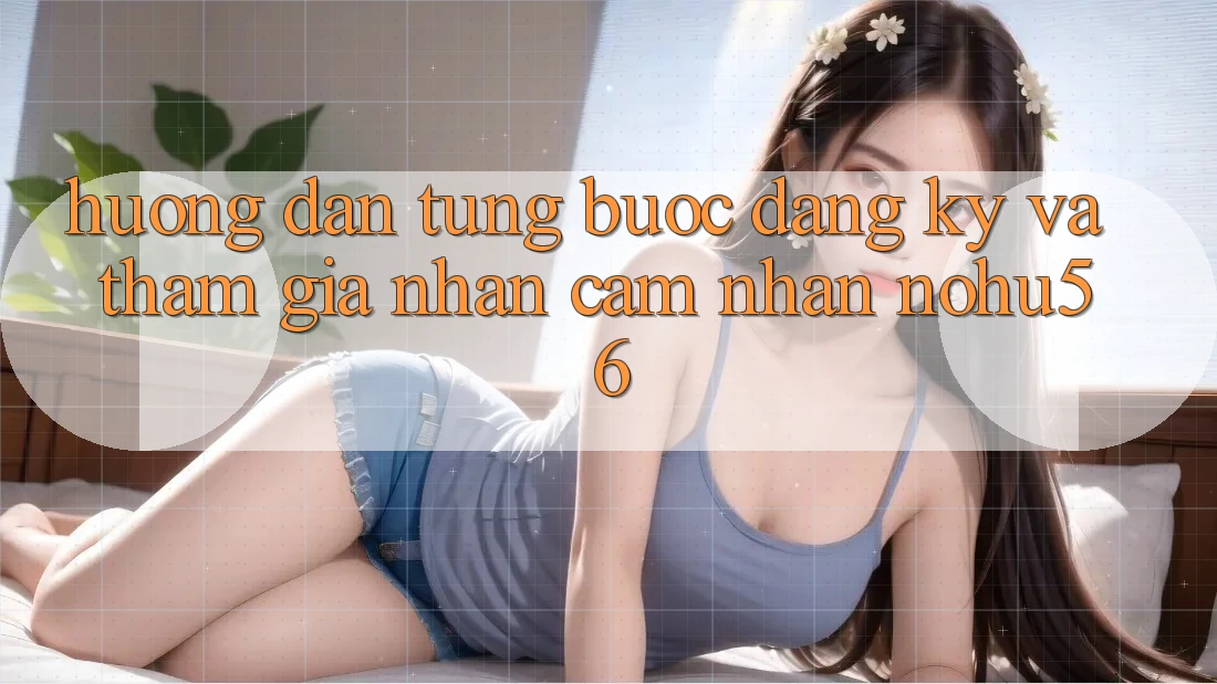 Hướng Dẫn Từng Bước Đăng Ký Và Tham Gia Nhận cảm nhận nohu56 Hướng Dẫn Từng Bước Đăng Ký Và Tham Gia Nhận cảm nhận nohu56