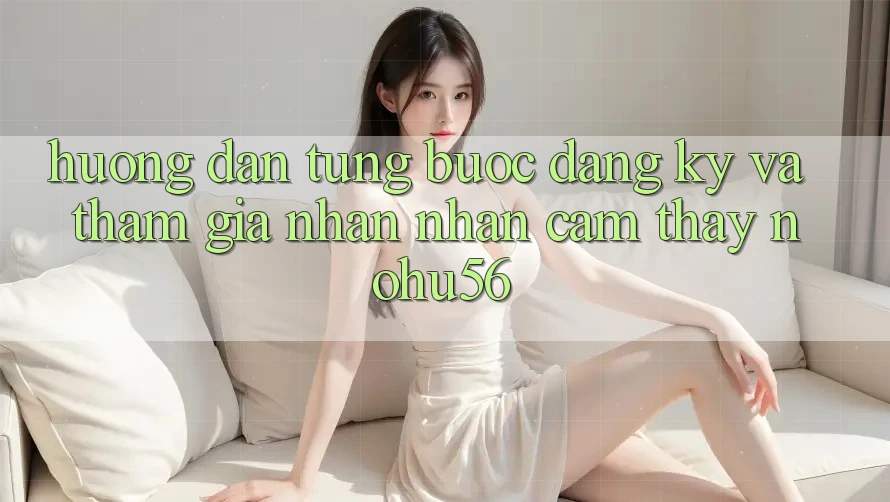 Hướng Dẫn Từng Bước Đăng Ký Và Tham Gia Nhận nhận cảm thấy nohu56 Hướng Dẫn Từng Bước Đăng Ký Và Tham Gia Nhận nhận cảm thấy nohu56