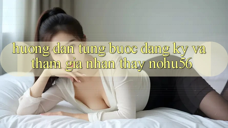 Hướng Dẫn Từng Bước Đăng Ký Và Tham Gia Nhận thấy nohu56 Hướng Dẫn Từng Bước Đăng Ký Và Tham Gia Nhận thấy nohu56