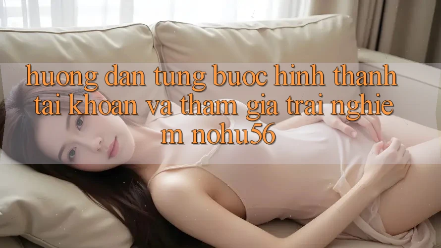 Hướng Dẫn Từng Bước Hình thành tài khoản Và Tham Gia Trải Nghiệm nohu56