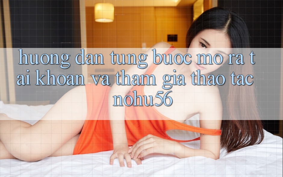 Hướng Dẫn Từng Bước Mở ra tài khoản Và Tham Gia Thao tác nohu56 Hướng Dẫn Từng Bước Mở ra tài khoản Và Tham Gia Thao tác nohu56