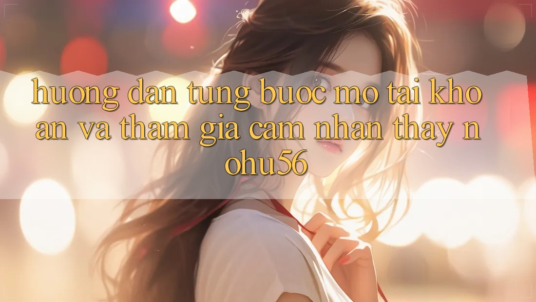 Hướng Dẫn Từng Bước Mở tài khoản Và Tham Gia Cảm nhận thấy nohu56 Hướng Dẫn Từng Bước Mở tài khoản Và Tham Gia Cảm nhận thấy nohu56