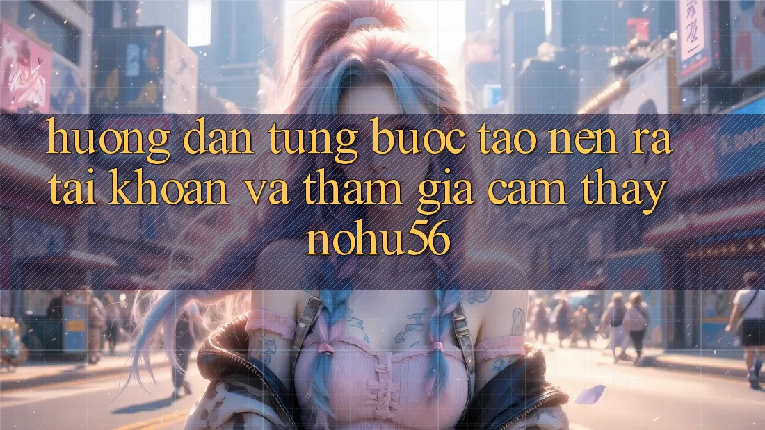 Hướng Dẫn Từng Bước Tạo nên ra tài khoản Và Tham Gia Cảm thấy nohu56