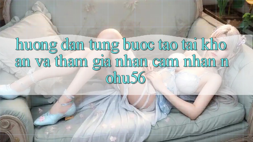 Hướng Dẫn Từng Bước Tạo tài khoản Và Tham Gia Nhận cảm nhận nohu56 Hướng Dẫn Từng Bước Tạo tài khoản Và Tham Gia Nhận cảm nhận nohu56