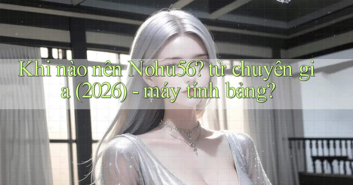 Khi nào nên Nohu56 từ chuyên gia (2026)   máy tính bảng