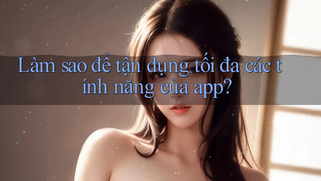 Làm sao để tận dụng tối đa các tính năng của app? Làm sao để tận dụng tối đa các tính năng của app?