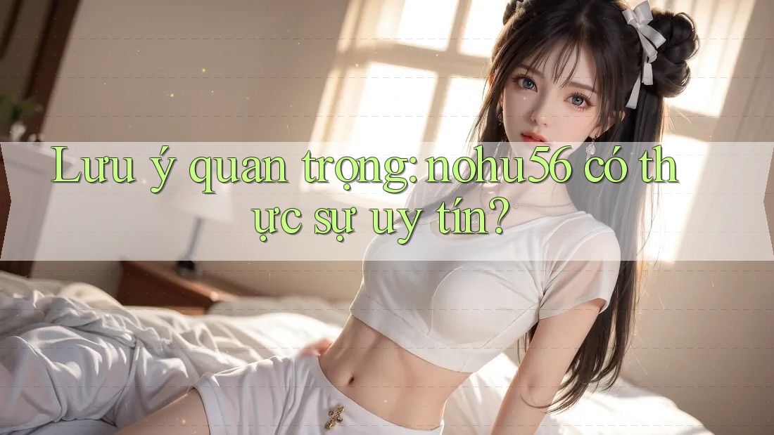 Lưu ý quan trọng: nohu56 có thực sự uy tín?