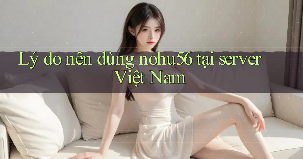 Lý do nên dùng nohu56 tại server Việt Nam
