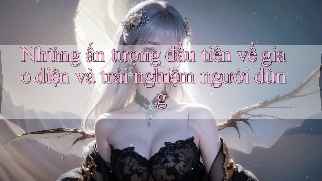 Những ấn tượng đầu tiên về giao diện và trải nghiệm người dùng