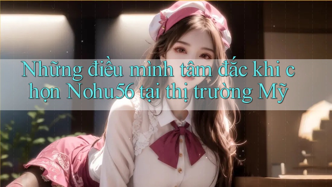 Những điều mình tâm đắc khi chọn Nohu56 tại thị trường Mỹ Những điều mình tâm đắc khi chọn Nohu56 tại thị trường Mỹ
