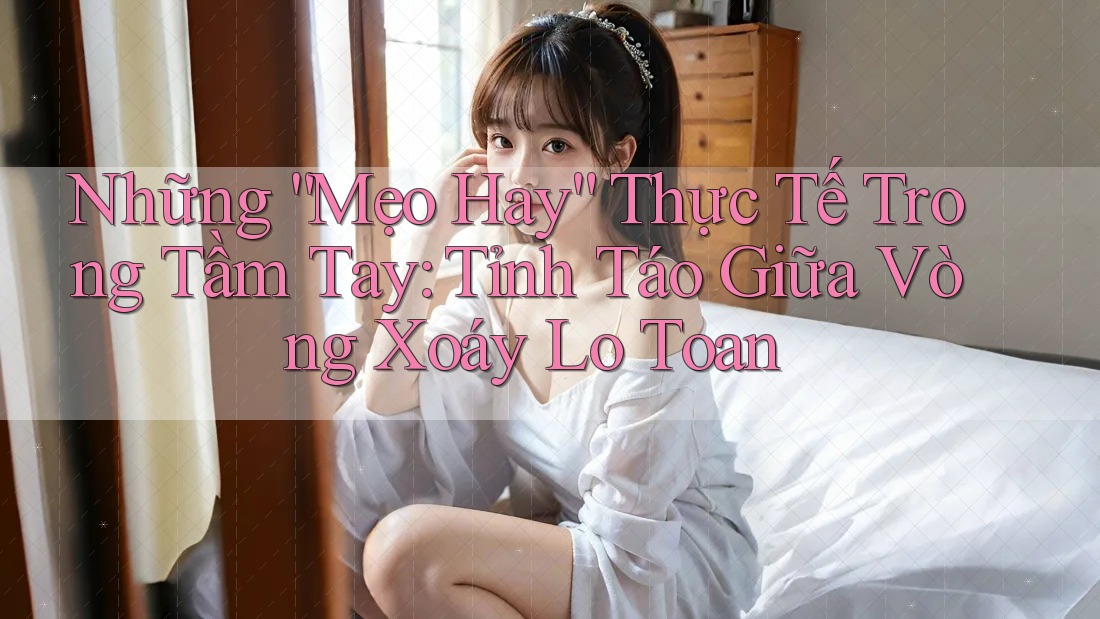 Những “Mẹo Hay” Thực Tế Trong Tầm Tay: Tỉnh Táo Giữa Vòng Xoáy Lo Toan Những “Mẹo Hay” Thực Tế Trong Tầm Tay: Tỉnh Táo Giữa Vòng Xoáy Lo Toan