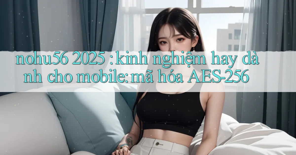 nohu56 2025 kinh nghiệm hay dành cho mobile mã hóa AES 256