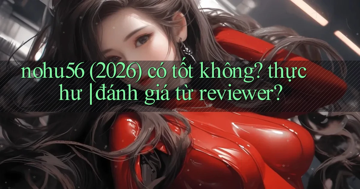 nohu56 (2026) có tốt không thực hư đánh giá từ reviewer
