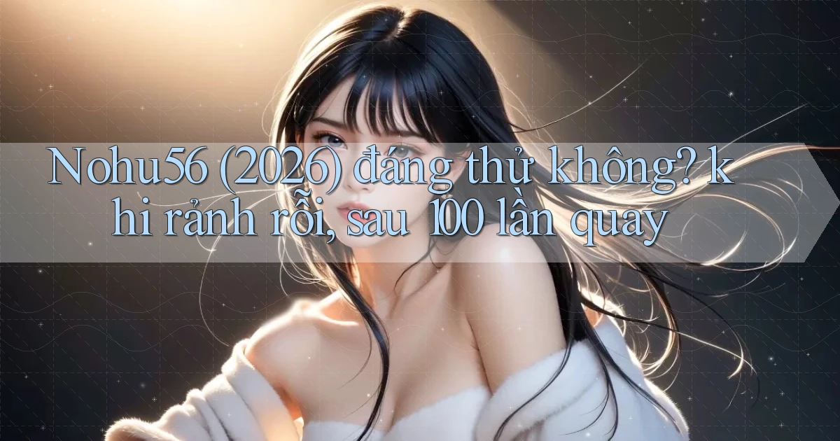Nohu56 (2026) đáng thử không khi rảnh rỗi, sau 100 lần quay
