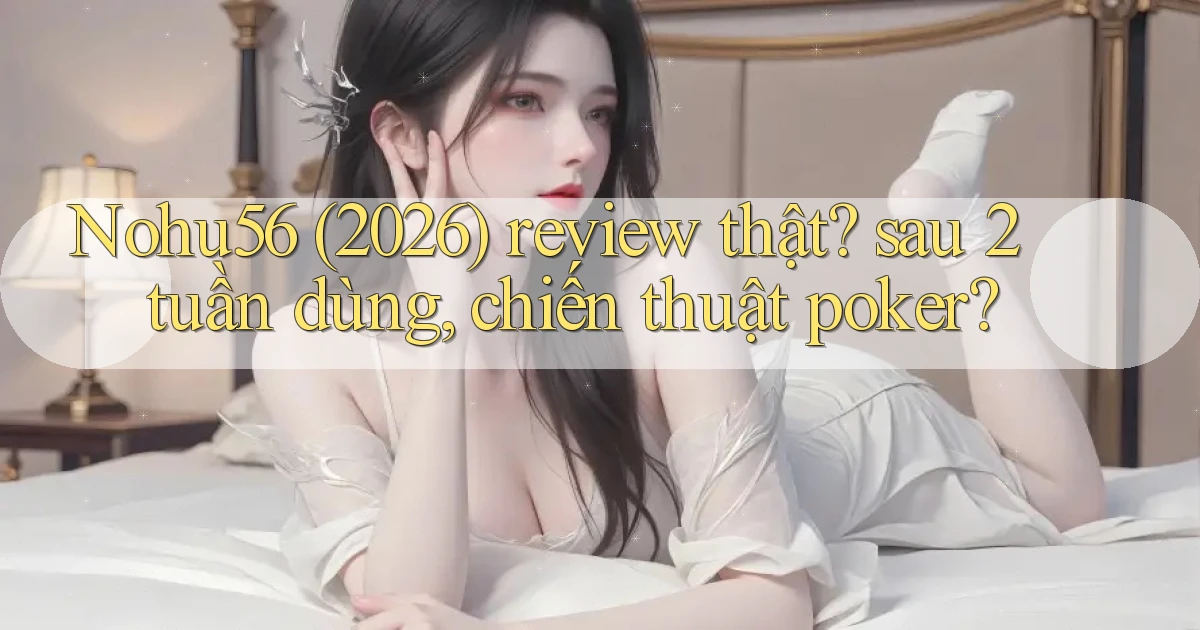 Nohu56 (2026) review thật sau 2 tuần dùng, chiến thuật poker