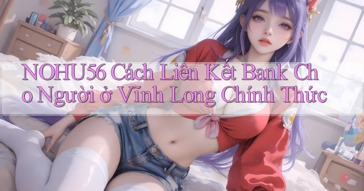 nohu56 cách liên kết bank cho người ở Vĩnh Long chính thức