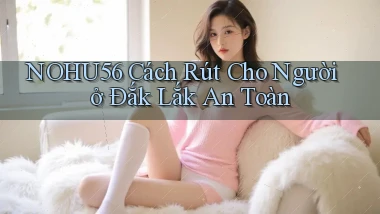 nohu56 cách rút cho người ở Đắk Lắk an toàn