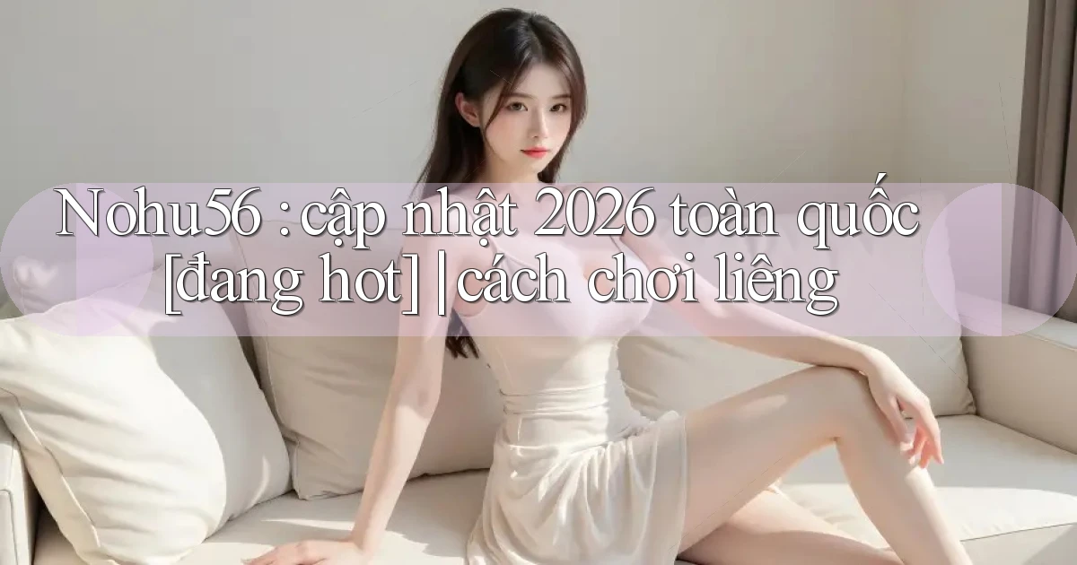 Nohu56 cập nhật 2026 toàn quốc [đang hot] cách chơi liêng