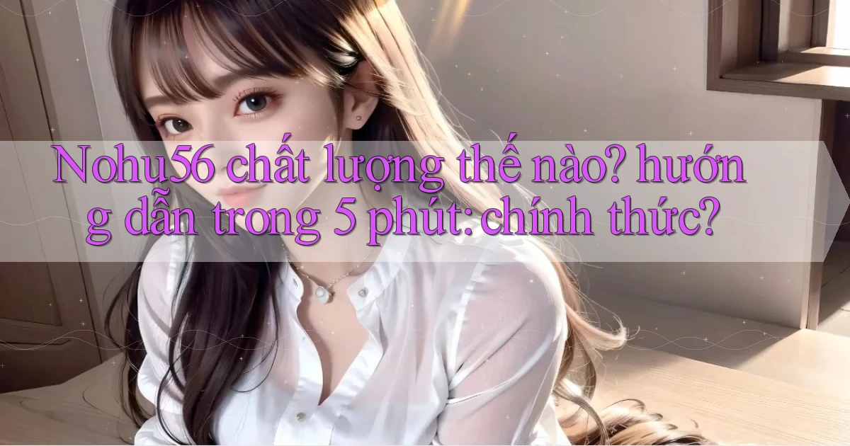 Nohu56 chất lượng thế nào hướng dẫn trong 5 phút chính thức