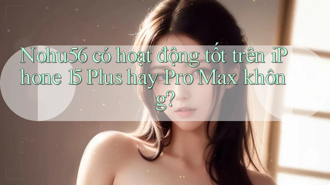 Nohu56 có hoạt động tốt trên iPhone 15 Plus hay Pro Max không?