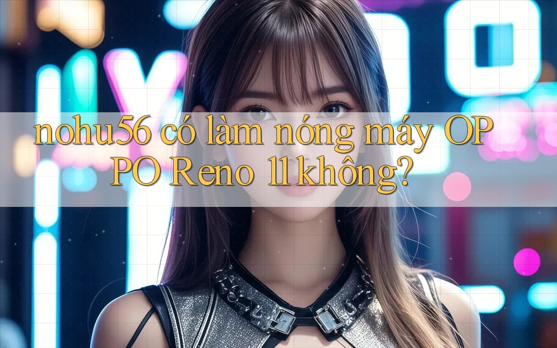 nohu56 có làm nóng máy OPPO Reno 11 không?