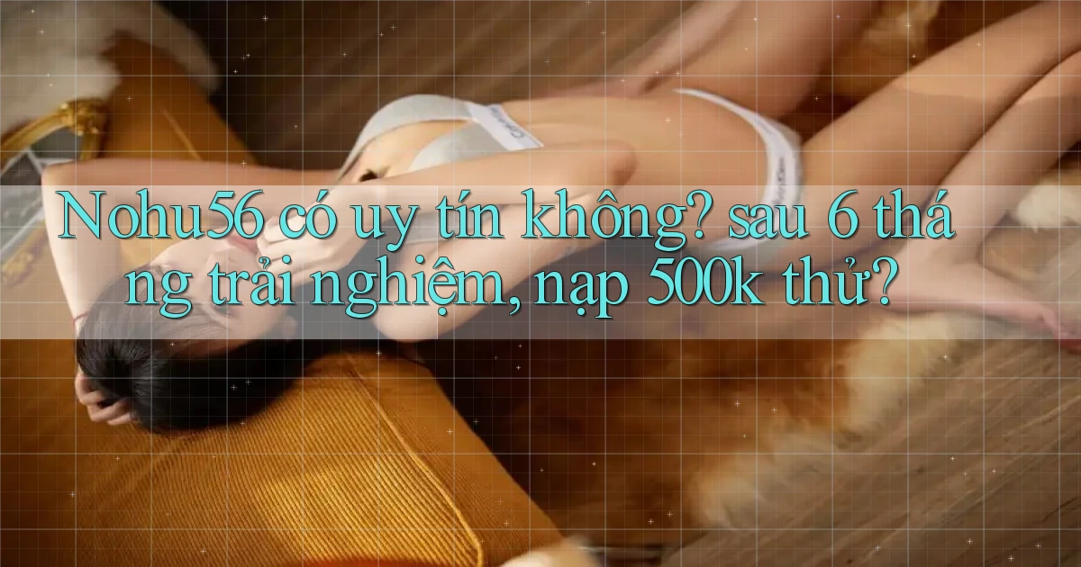 Nohu56 có uy tín không sau 6 tháng trải nghiệm, nạp 500k thử