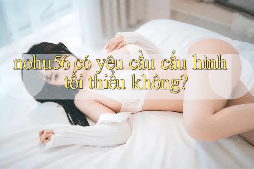 nohu56 có yêu cầu cấu hình tối thiểu không? nohu56 có yêu cầu cấu hình tối thiểu không?