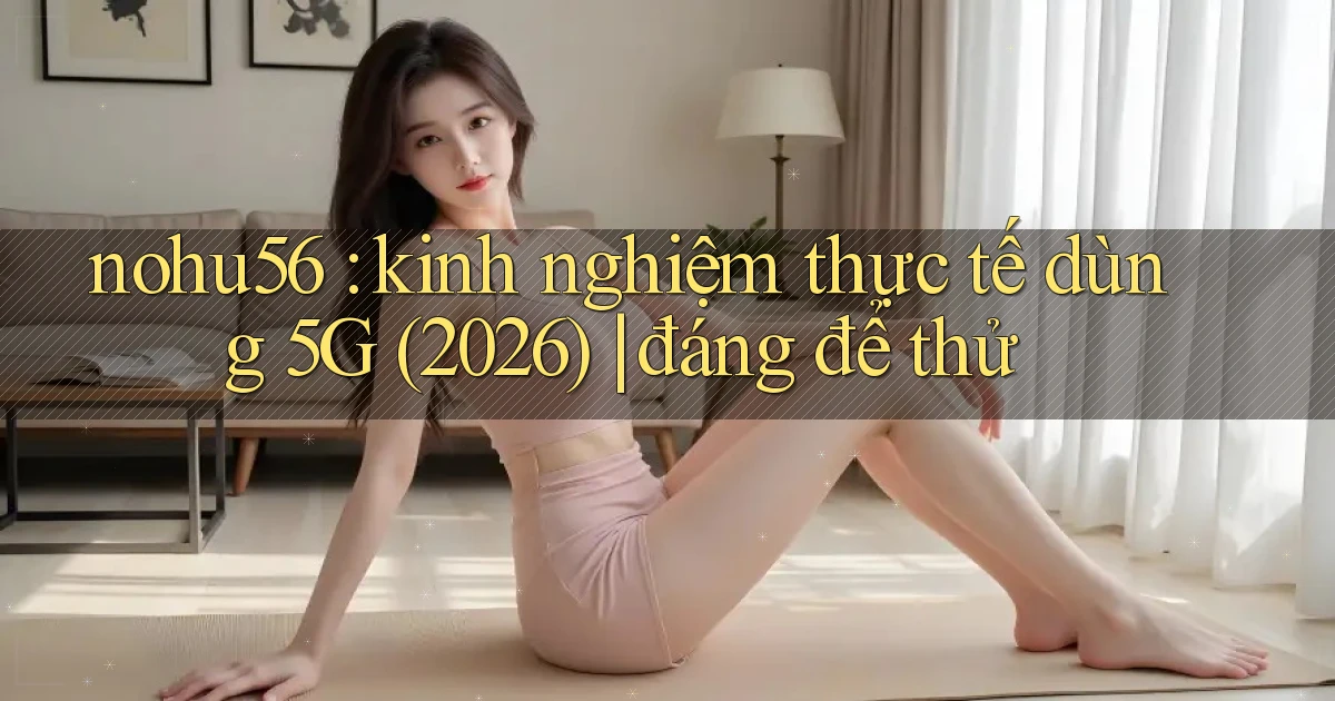 nohu56 kinh nghiệm thực tế dùng 5G (2026) đáng để thử