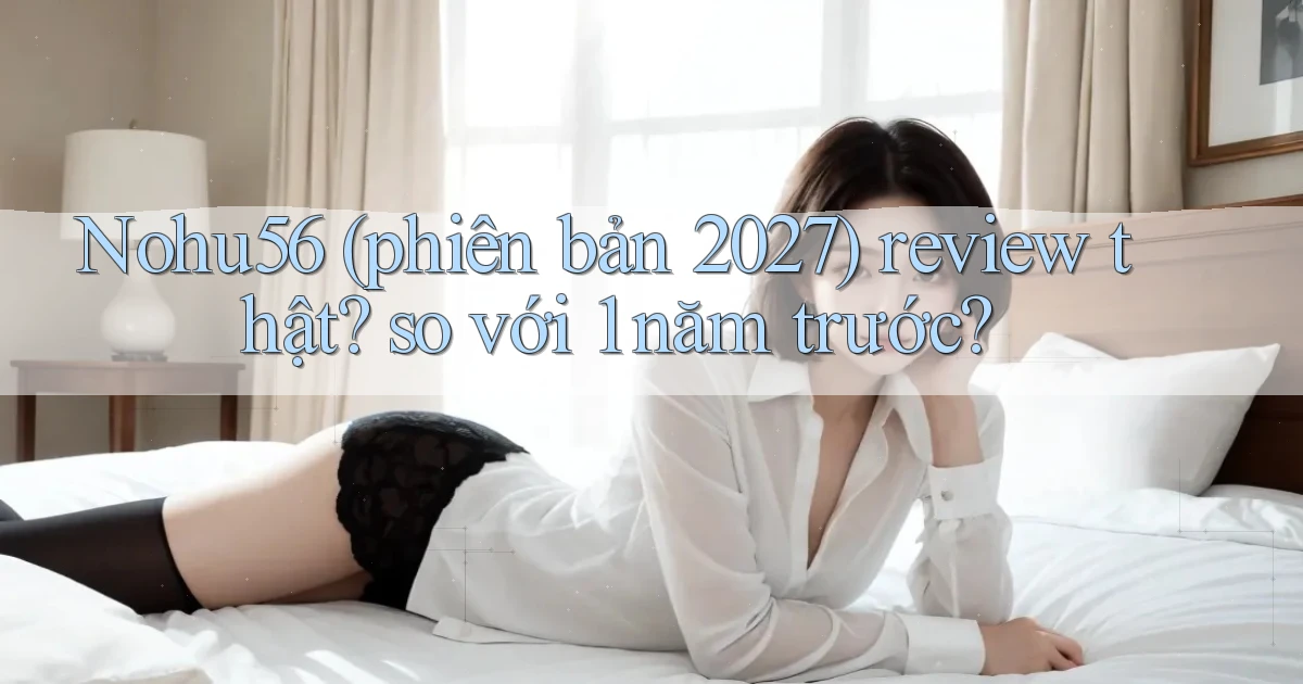 Nohu56 (phiên bản 2027) review thật so với 1 năm trước