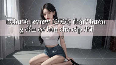 nohu56 review (2026) thật hướng dẫn cơ bản cho cặp đôi