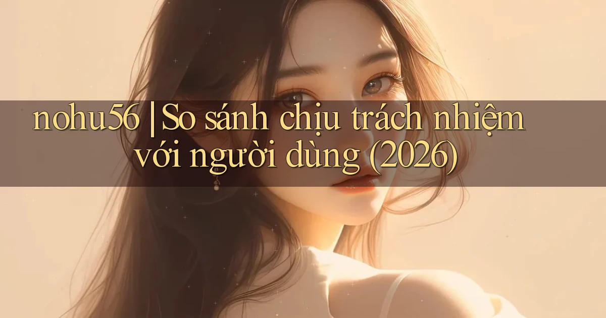 nohu56 so sánh chịu trách nhiệm với người dùng (2026)