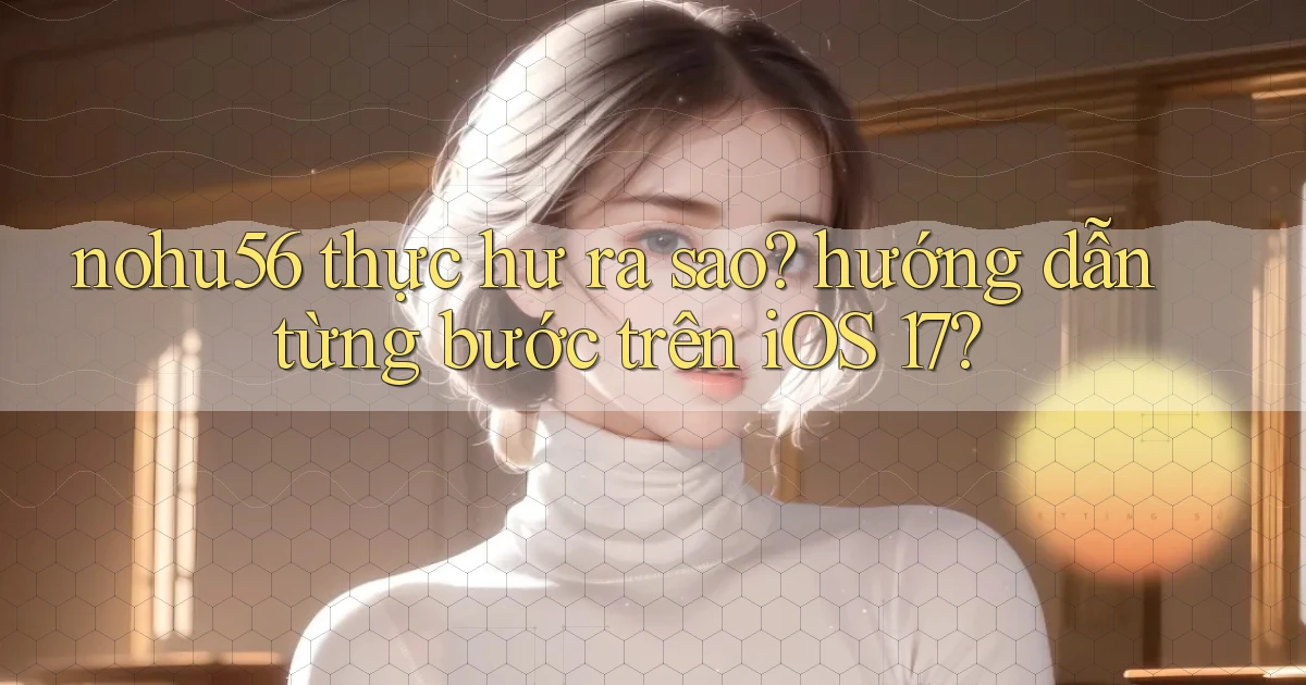 nohu56 thực hư ra sao hướng dẫn từng bước trên iOS 17