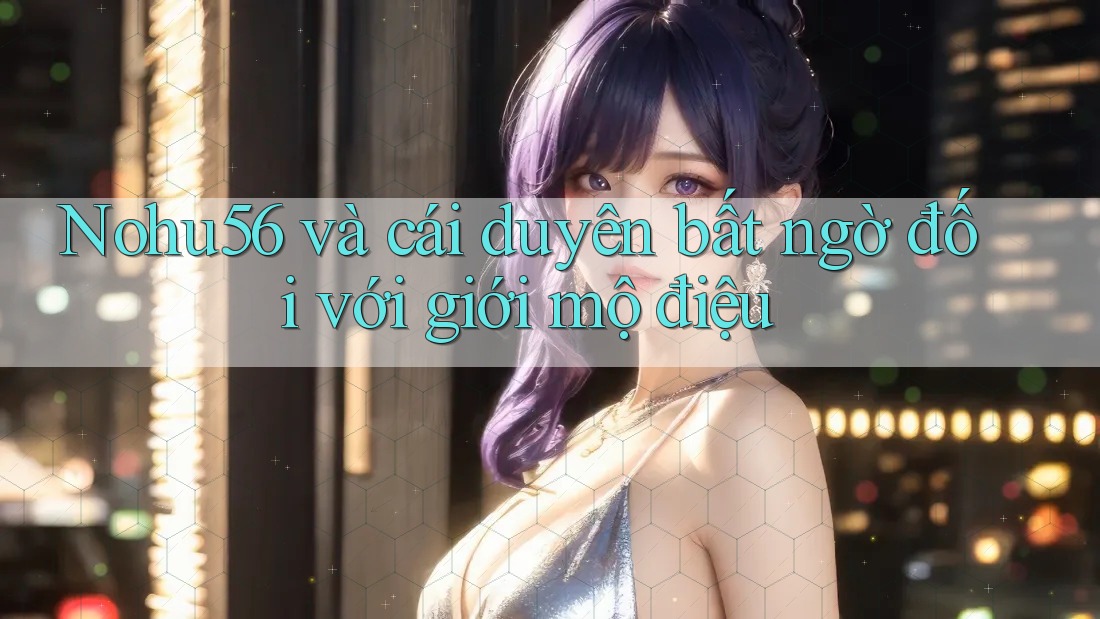 Nohu56 và cái duyên bất ngờ đối với giới mộ điệu Nohu56 và cái duyên bất ngờ đối với giới mộ điệu